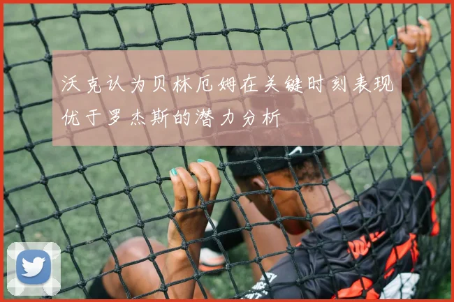 沃克认为贝林厄姆在关键时刻表现优于罗杰斯的潜力分析