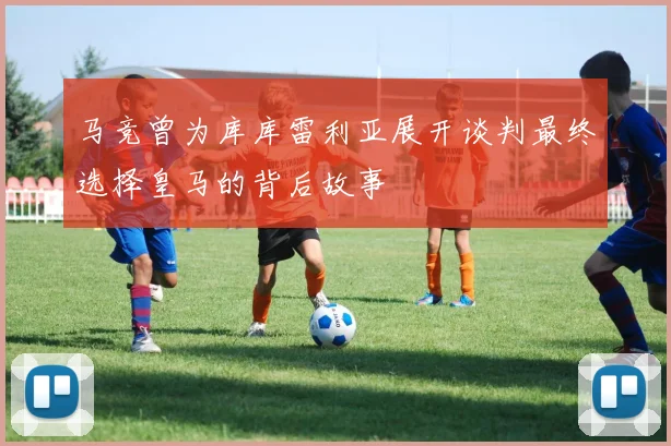 马竞曾为库库雷利亚展开谈判最终选择皇马的背后故事