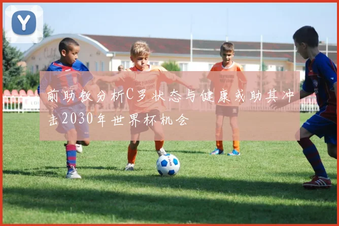 前助教分析C罗状态与健康或助其冲击2030年世界杯机会