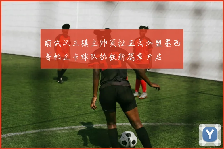 前武汉三镇主帅莫拉正式加盟墨西哥帕丘卡球队执教新篇章开启