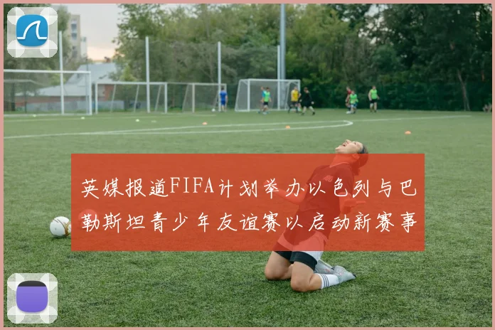 英媒报道FIFA计划举办以色列与巴勒斯坦青少年友谊赛以启动新赛事