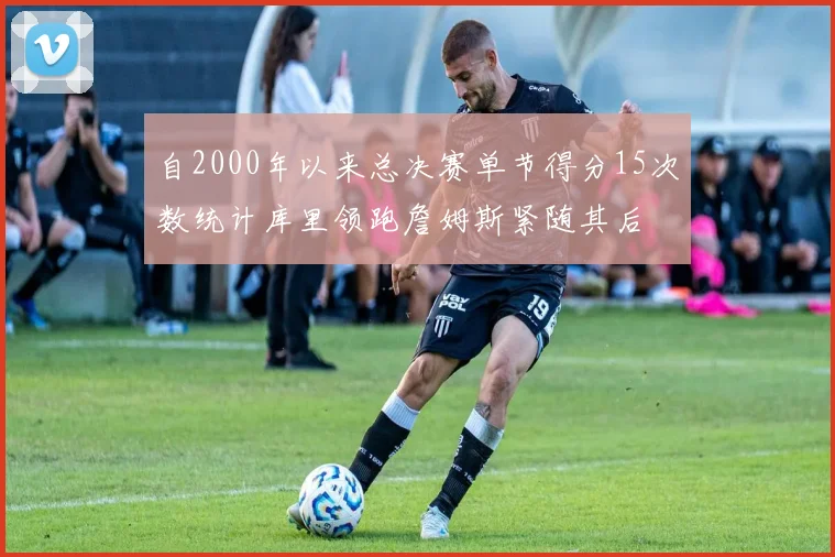 自2000年以来总决赛单节得分15次数统计库里领跑詹姆斯紧随其后