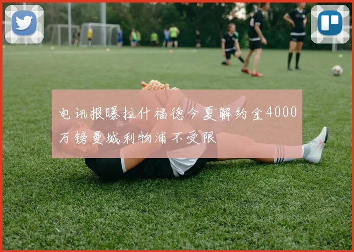 电讯报曝拉什福德今夏解约金4000万镑曼城利物浦不受限