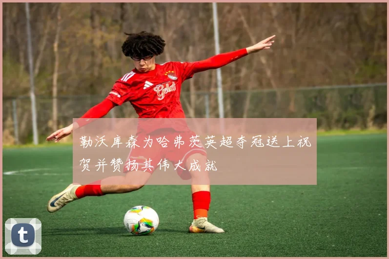 勒沃库森为哈弗茨英超夺冠送上祝贺并赞扬其伟大成就