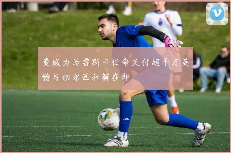 曼城为马雷斯卡任命支付超千万英镑与切尔西和解在即