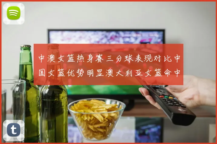 中澳女篮热身赛三分球表现对比中国女篮优势明显澳大利亚女篮命中率低下