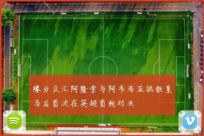 缘分交汇阿隆索与阿韦洛亚执教皇马后首次在英超首轮对决