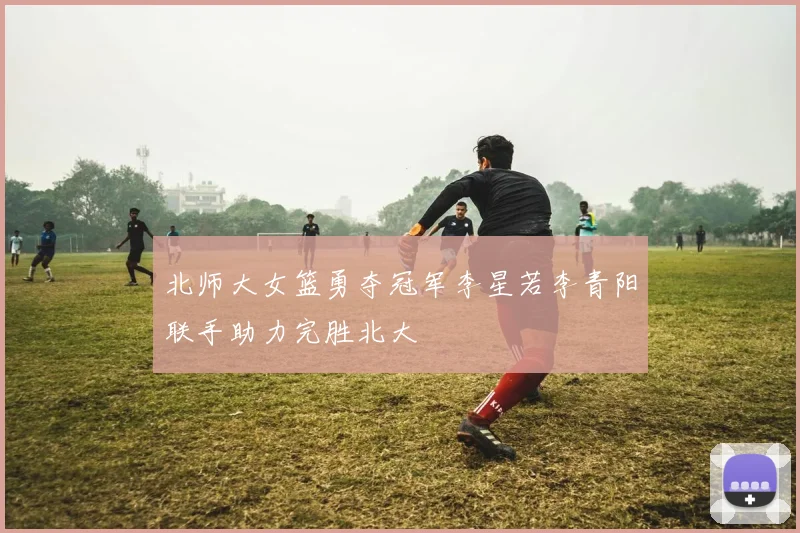 北师大女篮勇夺冠军李星若李青阳联手助力完胜北大