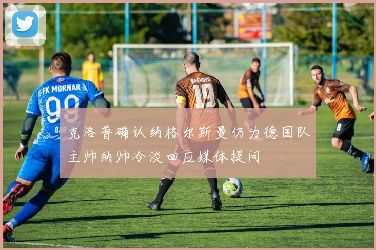 克洛普确认纳格尔斯曼仍为德国队主帅纳帅冷淡回应媒体提问