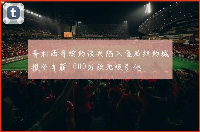 普利西奇续约谈判陷入僵局纽约城报价年薪1000万欧元吸引他
