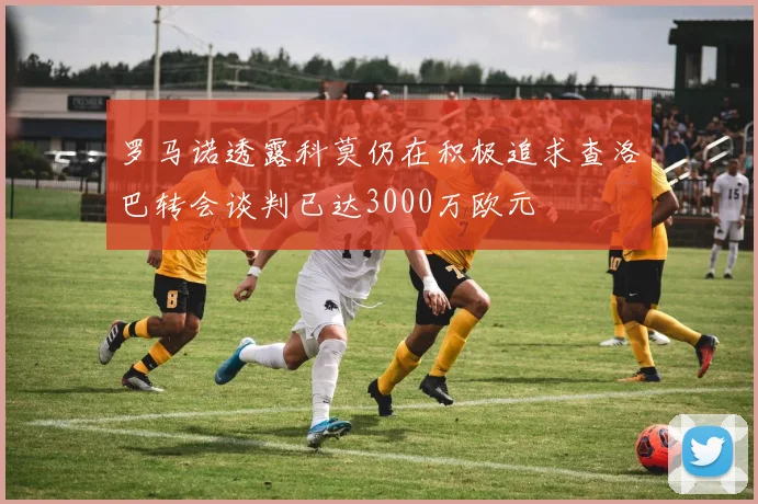 罗马诺透露科莫仍在积极追求查洛巴转会谈判已达3000万欧元