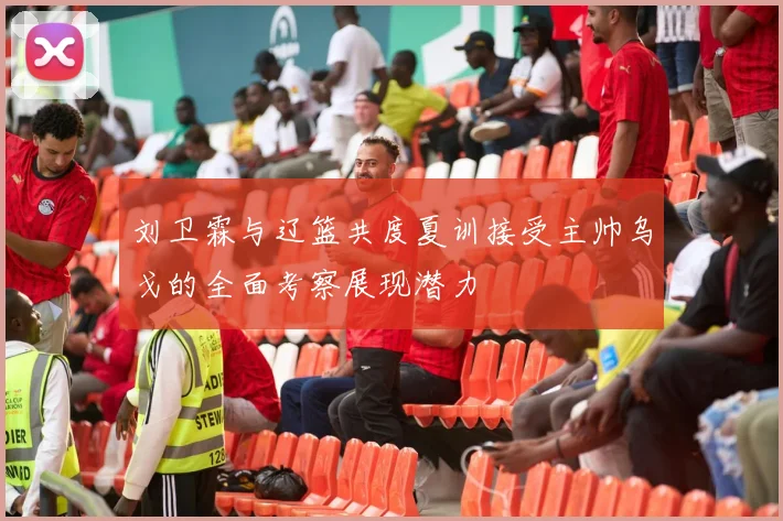 刘卫霖与辽篮共度夏训接受主帅乌戈的全面考察展现潜力