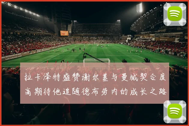 拉卡泽特盛赞谢尔基与曼城契合度高期待他追随德布劳内的成长之路