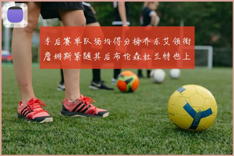 季后赛单队场均得分榜乔东艾领衔詹姆斯紧随其后布伦森杜兰特也上榜