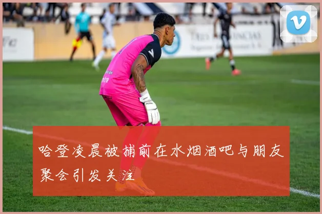 哈登凌晨被捕前在水烟酒吧与朋友聚会引发关注