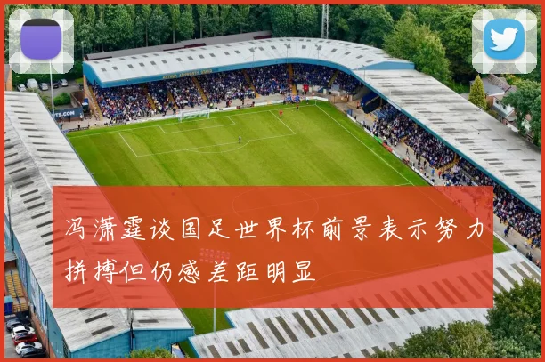 冯潇霆谈国足世界杯前景表示努力拼搏但仍感差距明显