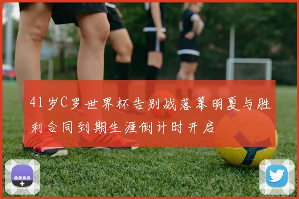 41岁C罗世界杯告别战落幕明夏与胜利合同到期生涯倒计时开启