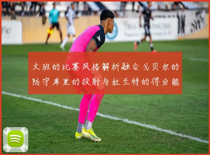 文班的比赛风格解析融合戈贝尔的防守库里的投射与杜兰特的得分能力