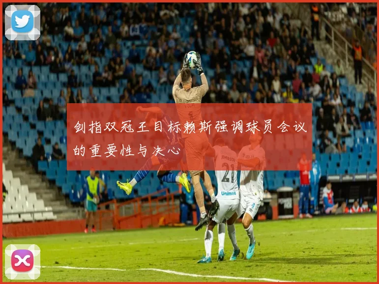 剑指双冠王目标赖斯强调球员会议的重要性与决心