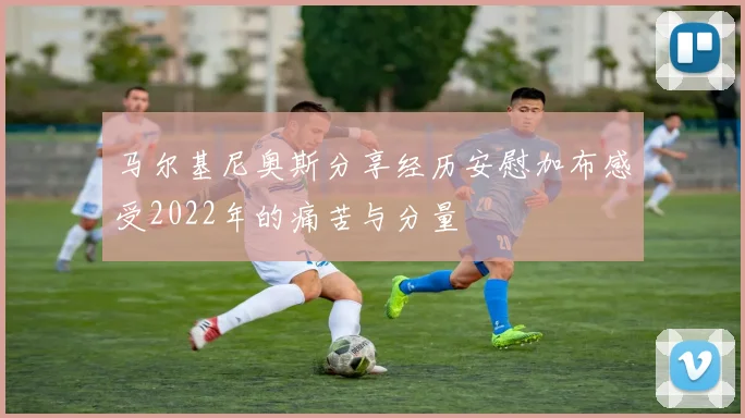 马尔基尼奥斯分享经历安慰加布感受2022年的痛苦与分量