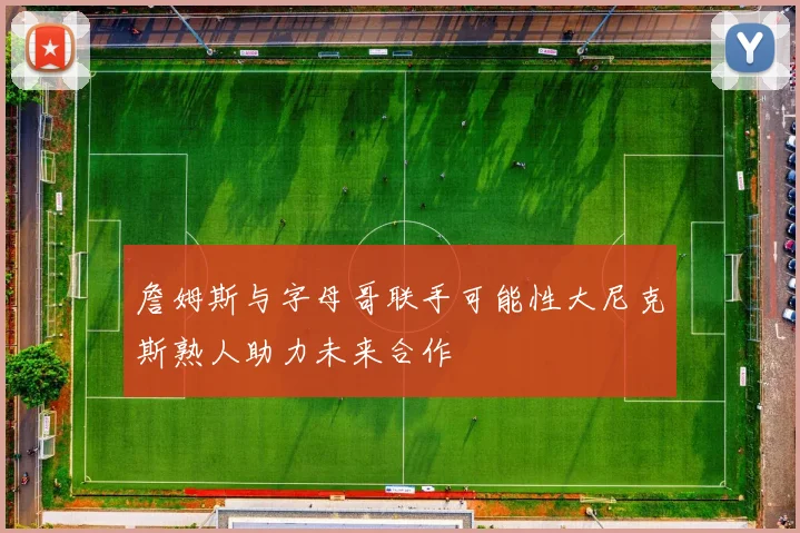 詹姆斯与字母哥联手可能性大尼克斯熟人助力未来合作