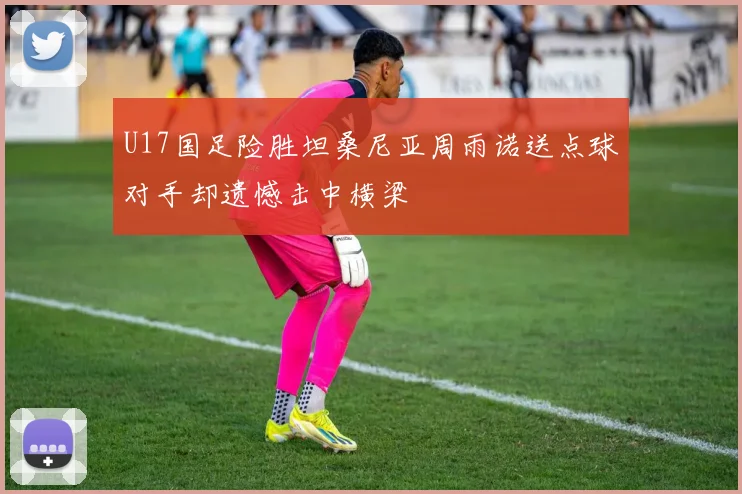 U17国足险胜坦桑尼亚周雨诺送点球对手却遗憾击中横梁