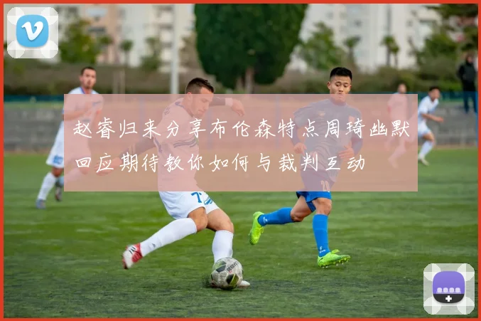 赵睿归来分享布伦森特点周琦幽默回应期待教你如何与裁判互动